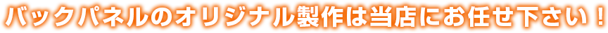 バックパネルのオリジナル製作は当店にお任せ下さい！