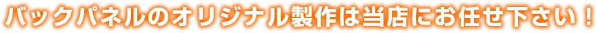 バックパネルのオリジナル製作は当店にお任せ下さい！