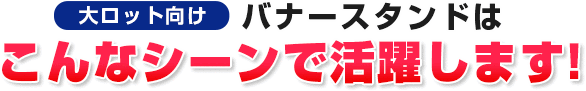 大ロット向けバナースタンドはこんなシーンで活躍します！