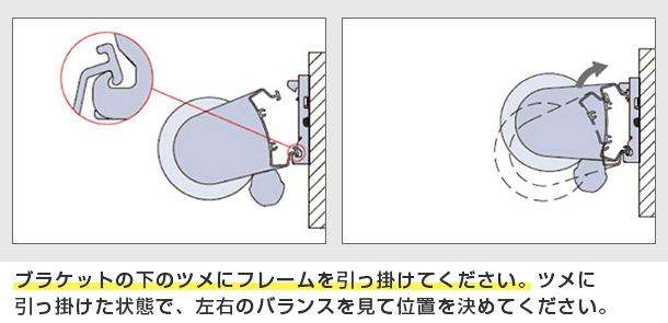 ブラケットの下のツメにフレームを引っ掛けてください。ツメに引っ掛けた状態で、左右のバランスを見て位置を決めてください。