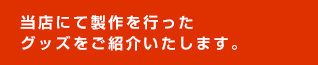 当店にて製作を行ったグッズをご紹介いたします。