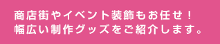 商店街やイベント装飾もお任せ！幅広い制作グッズをご紹介します。