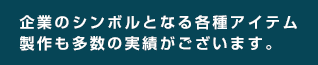 企業のシンボルとなる各種アイテム制作も多数の実績がございます。