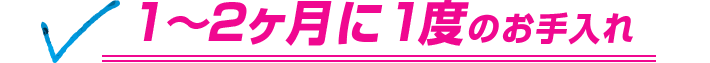 1～2ヶ月に1度のお手入れ