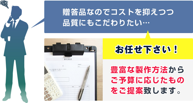 贈答品なのでコストを抑えつつ品質にもこだわりたい…　当店にお任せ下さい！豊富な製作方法からご予算に応じたものをご提案致します。