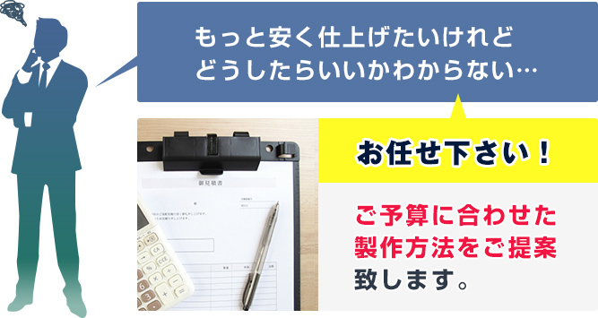 もっと安く仕上げたいけれどどうしたらいいかわからない…　当店にお任せ下さい！ご予算に合わせた製作方法をご提案致します。