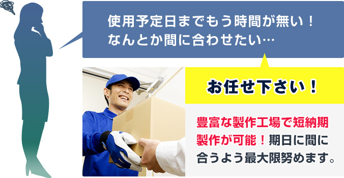 使用予定日までもう時間が無い！なんとか間に合わせたい…　当店にお任せ下さい！豊富な製作工場で短納期製作が可能！期日に間に合うよう最大限努めます。